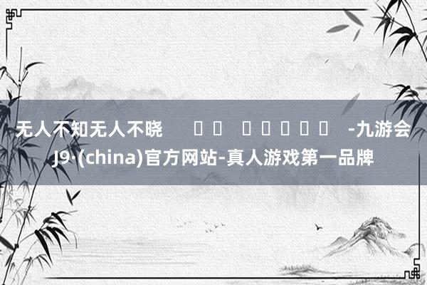无人不知无人不晓      		  					  -九游会J9·(china)官方网站-真人游戏第一品牌