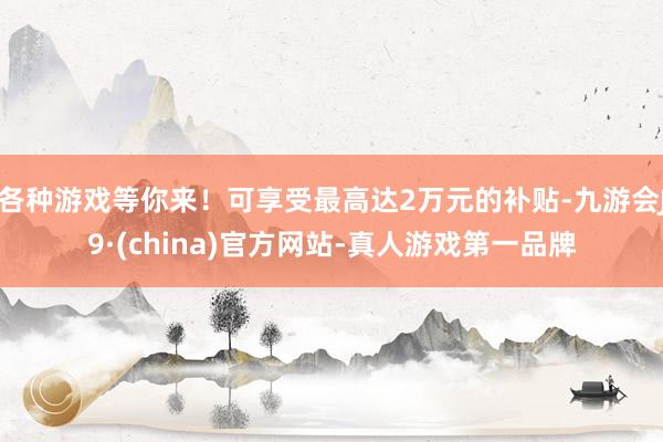 各种游戏等你来！可享受最高达2万元的补贴-九游会J9·(china)官方网站-真人游戏第一品牌