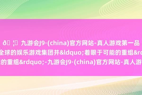 🦄九游会J9·(china)官方网站-真人游戏第一品牌【登录入口】风靡全球的娱乐游戏集团并“着眼于可能的重组”-九游会J9·(china)官方网站-真人游戏第一品牌