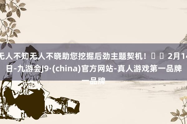 无人不知无人不晓助您挖掘后劲主题契机！		2月14日-九游会J9·(china)官方网站-真人游戏第一品牌