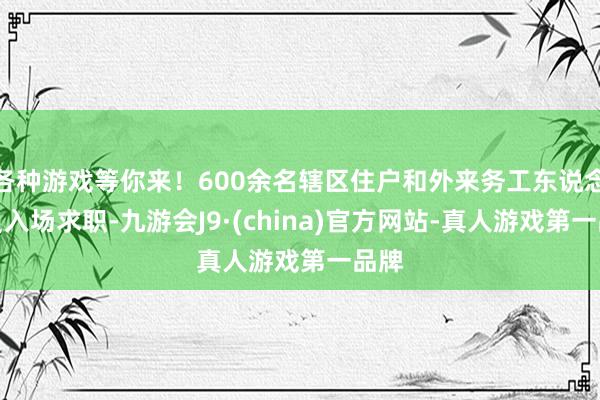 各种游戏等你来!600余名辖区住户和外来务工东说念主员入场求职-九游会J9·(china)官方网站-真人游戏第一品牌