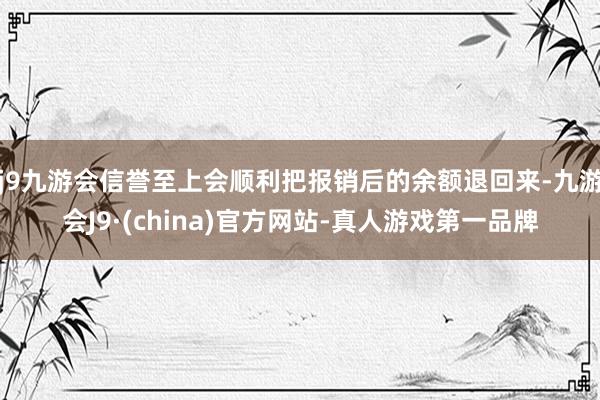 j9九游会信誉至上会顺利把报销后的余额退回来-九游会J9·(china)官方网站-真人游戏第一品牌