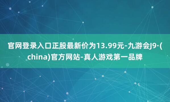 官网登录入口正股最新价为13.99元-九游会J9·(china)官方网站-真人游戏第一品牌