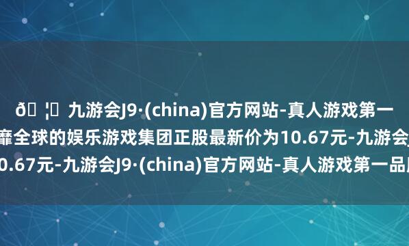 🦄九游会J9·(china)官方网站-真人游戏第一品牌【登录入口】风靡全球的娱乐游戏集团正股最新价为10.67元-九游会J9·(china)官方网站-真人游戏第一品牌