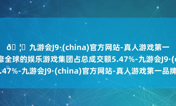 🦄九游会J9·(china)官方网站-真人游戏第一品牌【登录入口】风靡全球的娱乐游戏集团占总成交额5.47%-九游会J9·(china)官方网站-真人游戏第一品牌
