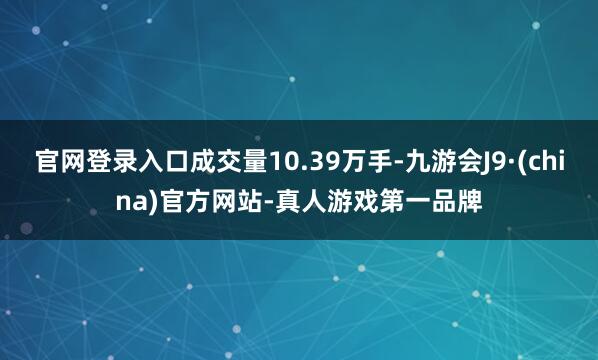 官网登录入口成交量10.39万手-九游会J9·(china)官方网站-真人游戏第一品牌