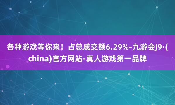 各种游戏等你来！占总成交额6.29%-九游会J9·(china)官方网站-真人游戏第一品牌