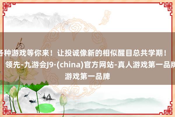 各种游戏等你来！让投诚像新的相似醒目总共学期！        领先-九游会J9·(china)官方网站-真人游戏第一品牌