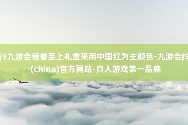 j9九游会信誉至上礼盒采用中国红为主颜色-九游会J9·(china)官方网站-真人游戏第一品牌