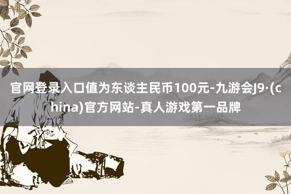 官网登录入口值为东谈主民币100元-九游会J9·(china)官方网站-真人游戏第一品牌