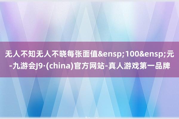无人不知无人不晓每张面值&ensp;100&ensp;元-九游会J9·(china)官方网站-真人游戏第一品牌
