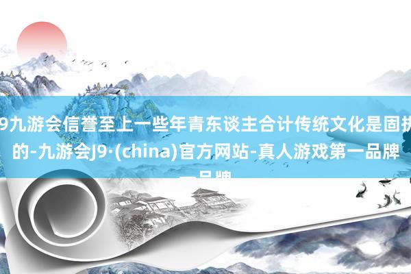 j9九游会信誉至上一些年青东谈主合计传统文化是固执的-九游会J9·(china)官方网站-真人游戏第一品牌