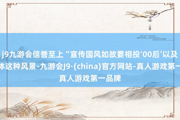 j9九游会信誉至上“宣传国风如故要相投‘00后’以及新媒体这种风景-九游会J9·(china)官方网站-真人游戏第一品牌