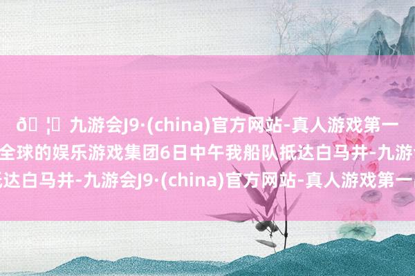 🦄九游会J9·(china)官方网站-真人游戏第一品牌【登录入口】风靡全球的娱乐游戏集团6日中午我船队抵达白马井-九游会J9·(china)官方网站-真人游戏第一品牌