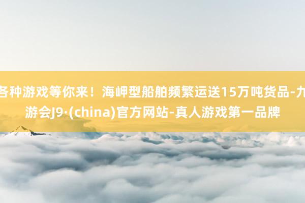 各种游戏等你来！海岬型船舶频繁运送15万吨货品-九游会J9·(china)官方网站-真人游戏第一品牌