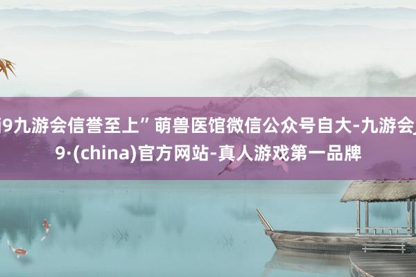 j9九游会信誉至上”萌兽医馆微信公众号自大-九游会J9·(china)官方网站-真人游戏第一品牌
