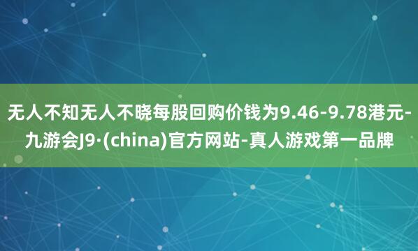 无人不知无人不晓每股回购价钱为9.46-9.78港元-九游会J9·(china)官方网站-真人游戏第一品牌