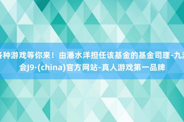各种游戏等你来！由潘水洋担任该基金的基金司理-九游会J9·(china)官方网站-真人游戏第一品牌