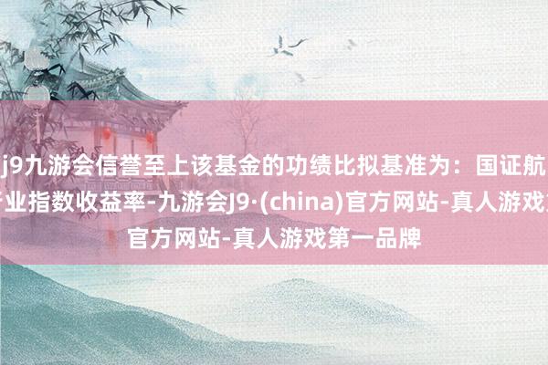 j9九游会信誉至上该基金的功绩比拟基准为：国证航天航空行业指数收益率-九游会J9·(china)官方网站-真人游戏第一品牌