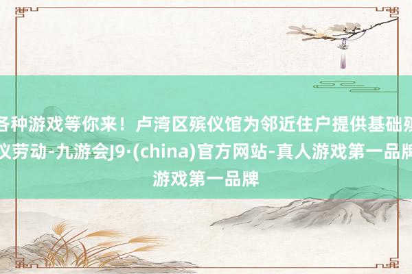 各种游戏等你来！卢湾区殡仪馆为邻近住户提供基础殡仪劳动-九游会J9·(china)官方网站-真人游戏第一品牌