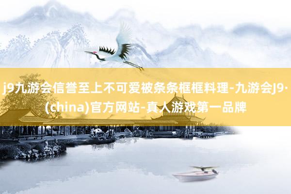 j9九游会信誉至上不可爱被条条框框料理-九游会J9·(china)官方网站-真人游戏第一品牌