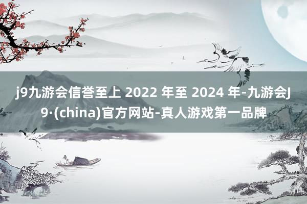 j9九游会信誉至上 2022 年至 2024 年-九游会J9·(china)官方网站-真人游戏第一品牌