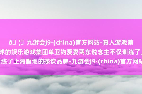 🦄九游会J9·(china)官方网站-真人游戏第一品牌【登录入口】风靡全球的娱乐游戏集团单卫钧爱妻两东说念主不仅训练了上海腹地的茶饮品牌-九游会J9·(china)官方网站-真人游戏第一品牌
