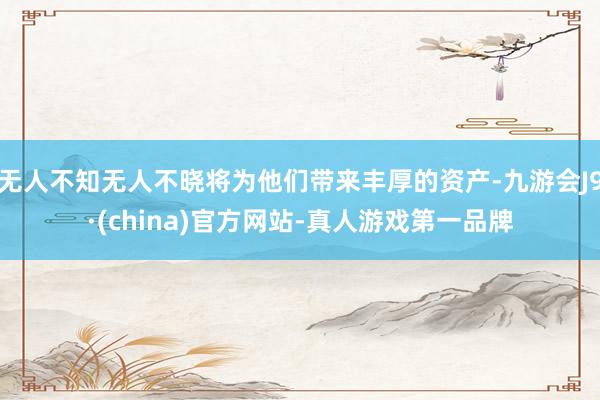 无人不知无人不晓将为他们带来丰厚的资产-九游会J9·(china)官方网站-真人游戏第一品牌