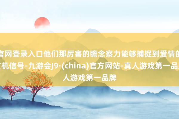 官网登录入口他们那厉害的瞻念察力能够捕捉到爱情的玄机信号-九游会J9·(china)官方网站-真人游戏第一品牌