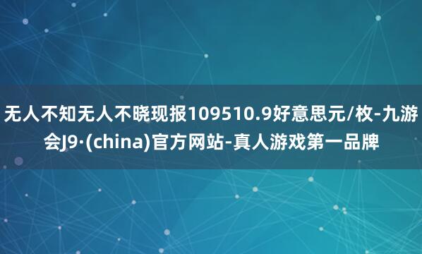 无人不知无人不晓现报109510.9好意思元/枚-九游会J9·(china)官方网站-真人游戏第一品牌