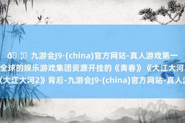 🦄九游会J9·(china)官方网站-真人游戏第一品牌【登录入口】风靡全球的娱乐游戏集团　　资源开挂的《青春》《大江大河2》背后-九游会J9·(china)官方网站-真人游戏第一品牌