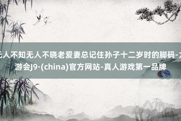 无人不知无人不晓老爱妻总记住孙子十二岁时的脚码-九游会J9·(china)官方网站-真人游戏第一品牌