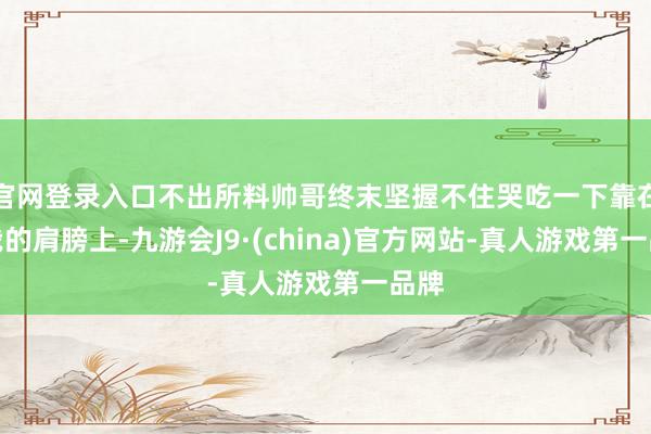 官网登录入口不出所料帅哥终末坚握不住哭吃一下靠在了我的肩膀上-九游会J9·(china)官方网站-真人游戏第一品牌