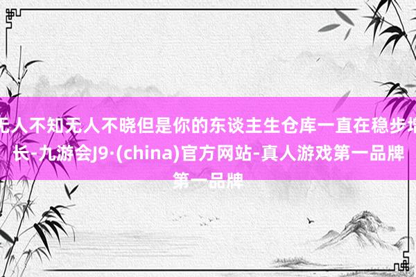 无人不知无人不晓但是你的东谈主生仓库一直在稳步增长-九游会J9·(china)官方网站-真人游戏第一品牌
