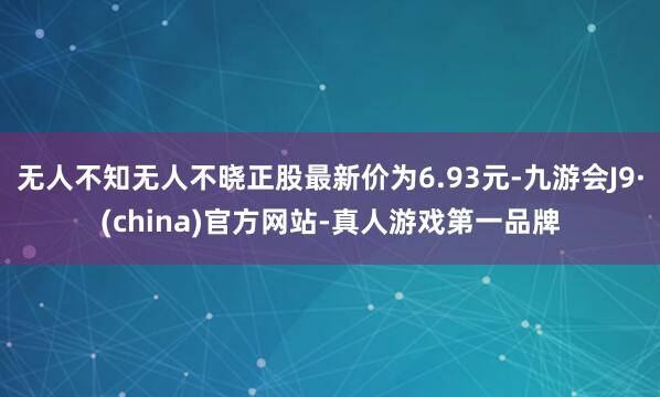 无人不知无人不晓正股最新价为6.93元-九游会J9·(china)官方网站-真人游戏第一品牌
