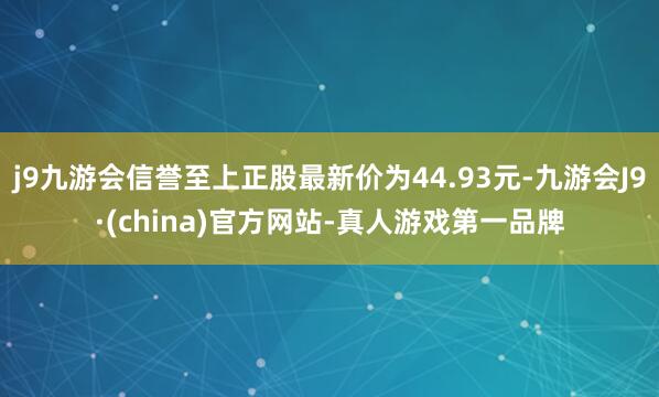 j9九游会信誉至上正股最新价为44.93元-九游会J9·(china)官方网站-真人游戏第一品牌