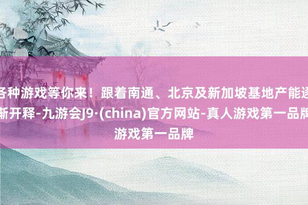 各种游戏等你来！跟着南通、北京及新加坡基地产能逐渐开释-九游会J9·(china)官方网站-真人游戏第一品牌