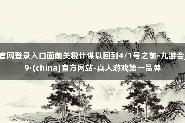 官网登录入口面前关税计谋以回到4/1号之前-九游会J9·(china)官方网站-真人游戏第一品牌