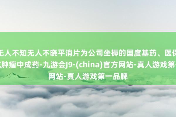 无人不知无人不晓平消片为公司坐褥的国度基药、医保甲类抗肿瘤中成药-九游会J9·(china)官方网站-真人游戏第一品牌