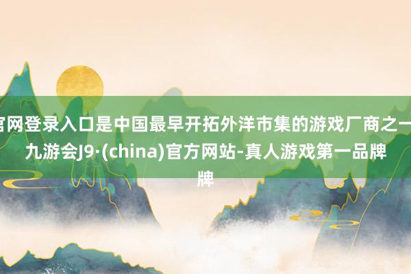 官网登录入口是中国最早开拓外洋市集的游戏厂商之一-九游会J9·(china)官方网站-真人游戏第一品牌