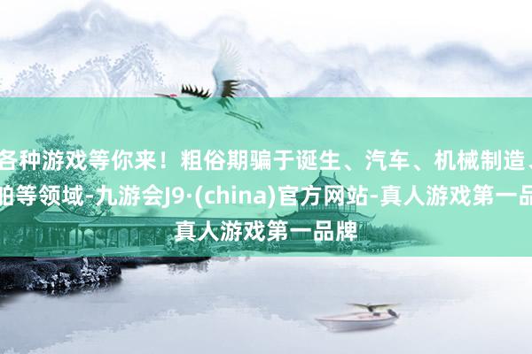 各种游戏等你来!粗俗期骗于诞生、汽车、机械制造、船舶等领域-九游会J9·(china)官方网站-真人游戏第一品牌