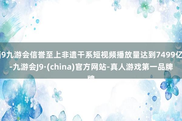 j9九游会信誉至上非遗干系短视频播放量达到7499亿-九游会J9·(china)官方网站-真人游戏第一品牌