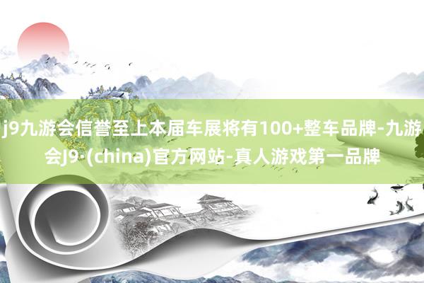 j9九游会信誉至上本届车展将有100+整车品牌-九游会J9·(china)官方网站-真人游戏第一品牌