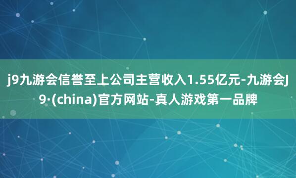 j9九游会信誉至上公司主营收入1.55亿元-九游会J9·(china)官方网站-真人游戏第一品牌