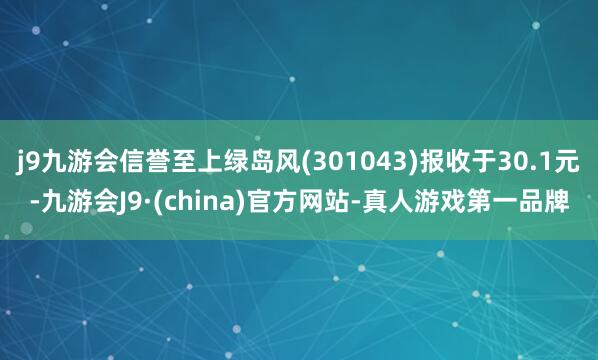j9九游会信誉至上绿岛风(301043)报收于30.1元-九游会J9·(china)官方网站-真人游戏第一品牌