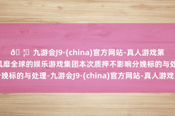 🦄九游会J9·(china)官方网站-真人游戏第一品牌【登录入口】风靡全球的娱乐游戏集团本次质押不影响分娩标的与处理-九游会J9·(china)官方网站-真人游戏第一品牌
