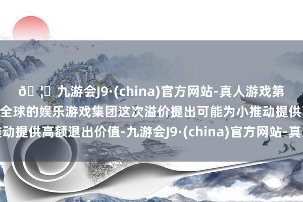🦄九游会J9·(china)官方网站-真人游戏第一品牌【登录入口】风靡全球的娱乐游戏集团这次溢价提出可能为小推动提供高额退出价值-九游会J9·(china)官方网站-真人游戏第一品牌