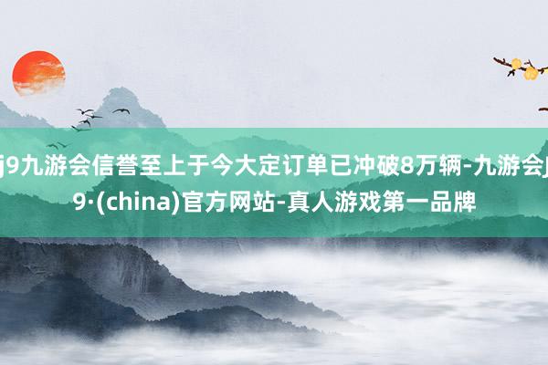 j9九游会信誉至上于今大定订单已冲破8万辆-九游会J9·(china)官方网站-真人游戏第一品牌