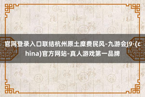 官网登录入口联结杭州原土糜费民风-九游会J9·(china)官方网站-真人游戏第一品牌