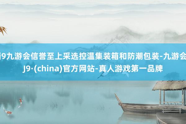 j9九游会信誉至上采选控温集装箱和防潮包装-九游会J9·(china)官方网站-真人游戏第一品牌